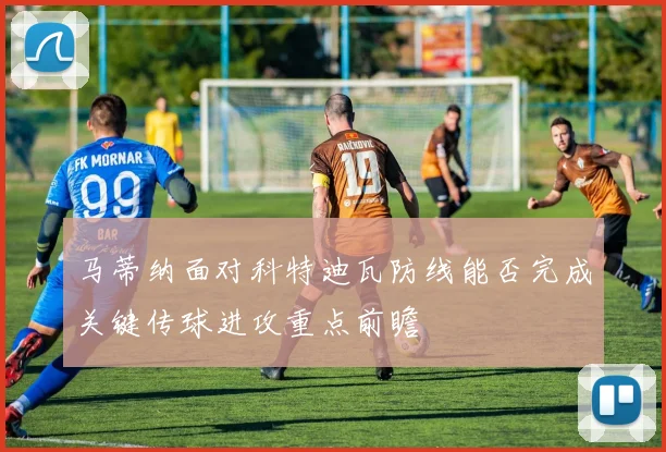 马蒂纳面对科特迪瓦防线能否完成关键传球进攻重点前瞻