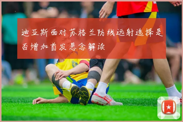 迪亚斯面对苏格兰防线远射选择是否增加首发悬念解读