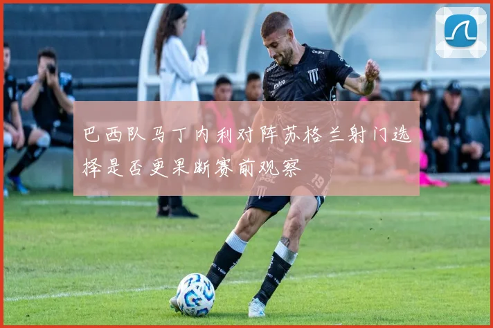 巴西队马丁内利对阵苏格兰射门选择是否更果断赛前观察