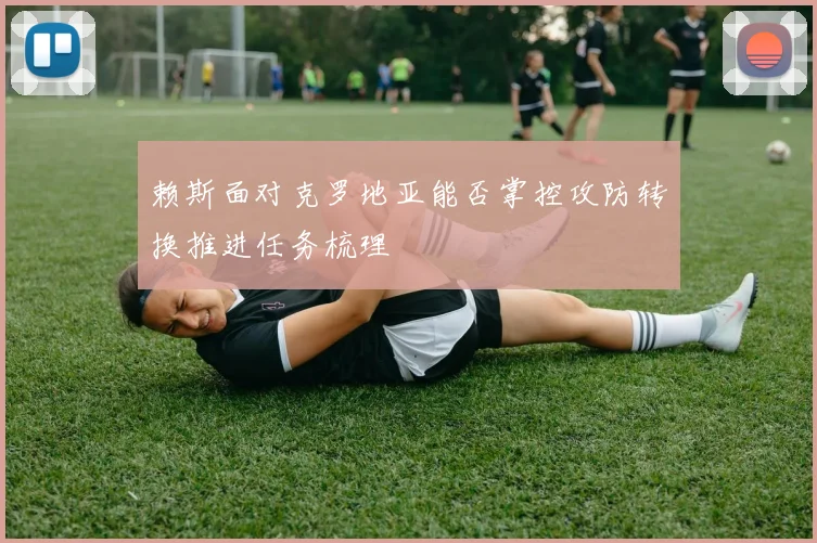 赖斯面对克罗地亚能否掌控攻防转换推进任务梳理