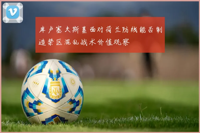 库卢塞夫斯基面对荷兰防线能否制造禁区混乱战术价值观察
