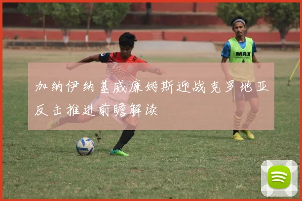 加纳伊纳基威廉姆斯迎战克罗地亚反击推进前瞻解读