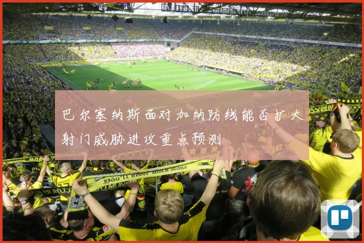 巴尔塞纳斯面对加纳防线能否扩大射门威胁进攻重点预测