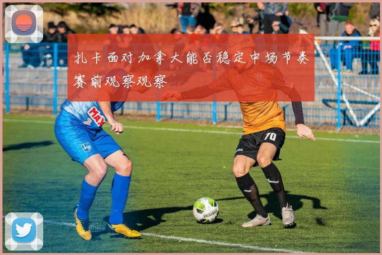 扎卡面对加拿大能否稳定中场节奏赛前观察观察