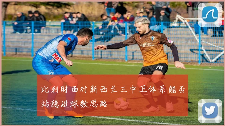 比利时面对新西兰三中卫体系能否站稳进球数思路
