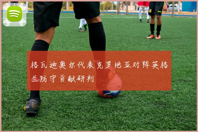 格瓦迪奥尔代表克罗地亚对阵英格兰防守贡献研判