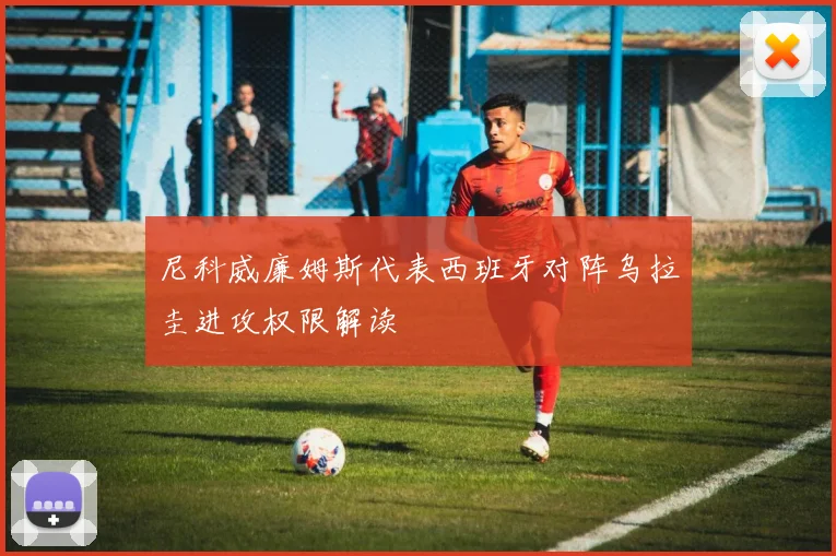 尼科威廉姆斯代表西班牙对阵乌拉圭进攻权限解读