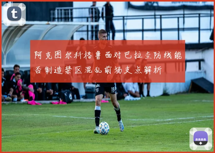 阿克图尔科格鲁面对巴拉圭防线能否制造禁区混乱前场支点解析