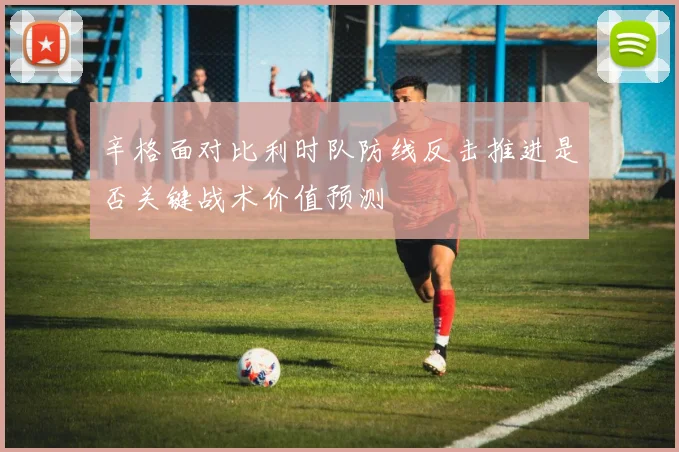 辛格面对比利时队防线反击推进是否关键战术价值预测