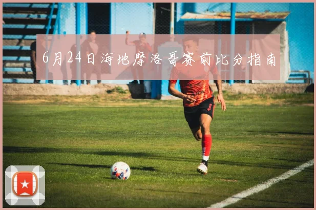 6月24日海地摩洛哥赛前比分指南