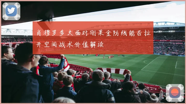 肖穆罗多夫面对刚果金防线能否拉开空间战术价值解读