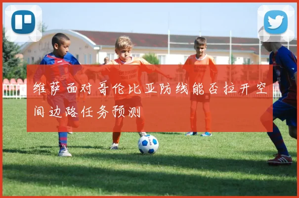 维萨面对哥伦比亚防线能否拉开空间边路任务预测