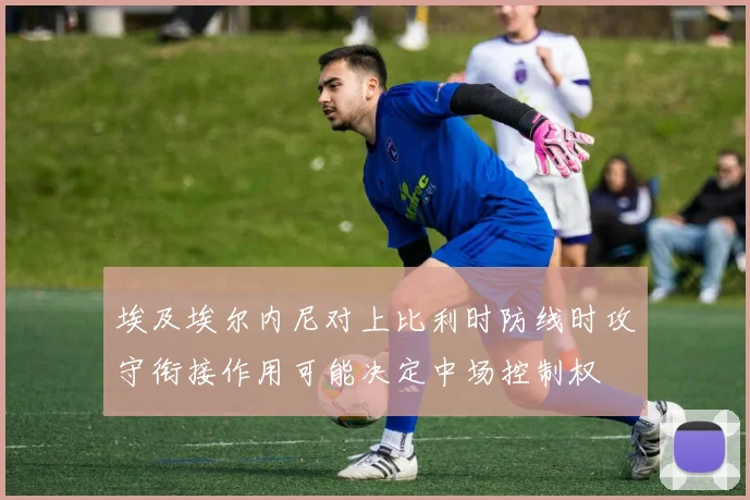 埃及埃尔内尼对上比利时防线时攻守衔接作用可能决定中场控制权