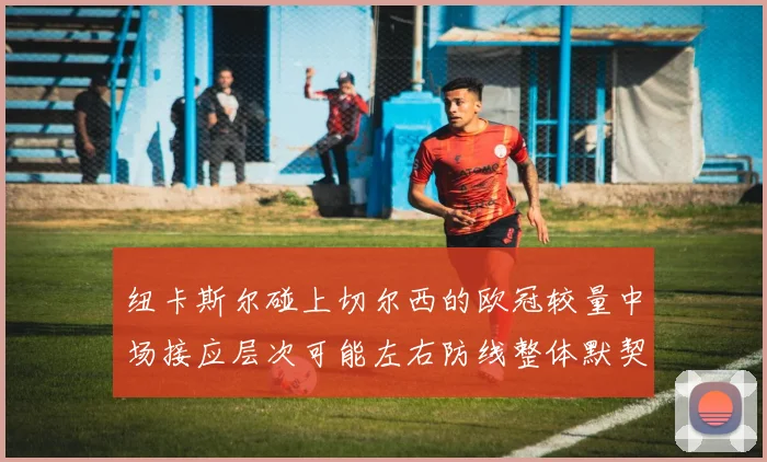 纽卡斯尔碰上切尔西的欧冠较量中场接应层次可能左右防线整体默契