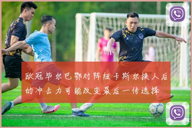 欧冠毕尔巴鄂对阵纽卡斯尔换人后的冲击力可能改变最后一传选择