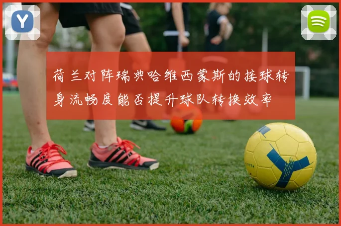 荷兰对阵瑞典哈维西蒙斯的接球转身流畅度能否提升球队转换效率