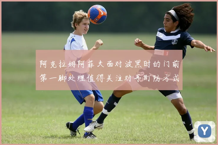 阿克拉姆阿菲夫面对波黑时的门前第一脚处理值得关注对手盯防方式