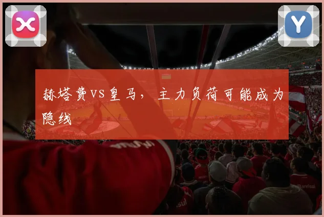 赫塔费vs皇马,主力负荷可能成为隐线
