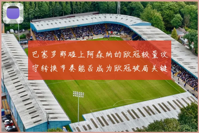 巴塞罗那碰上阿森纳的欧冠较量攻守转换节奏能否成为欧冠破局关键