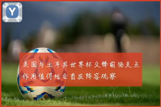 美国与土耳其世界杯交锋前场支点作用值得结合首发阵容观察
