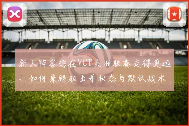 新人阵容想在VCT美洲联赛走得更远,如何兼顾狙击手状态与默认战术
