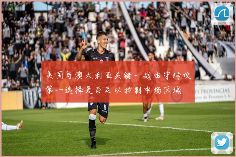 美国与澳大利亚关键一战由守转攻第一选择是否足以控制中场区域