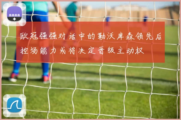 欧冠强强对话中的勒沃库森领先后控场能力或将决定晋级主动权