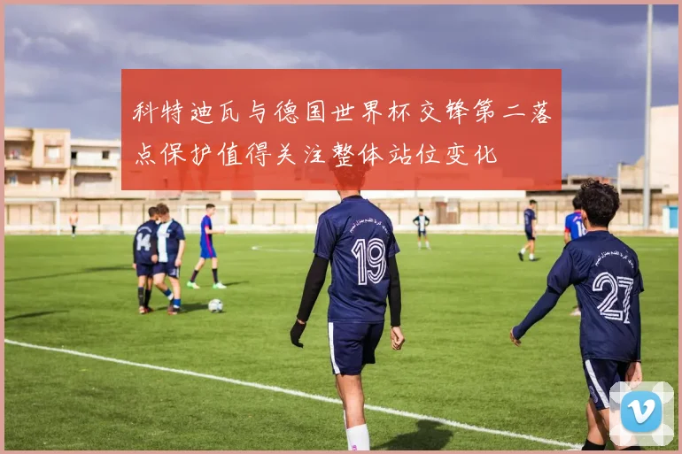科特迪瓦与德国世界杯交锋第二落点保护值得关注整体站位变化
