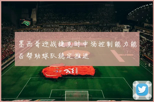 墨西哥迎战捷克时中场控制能力能否帮助球队稳定推进