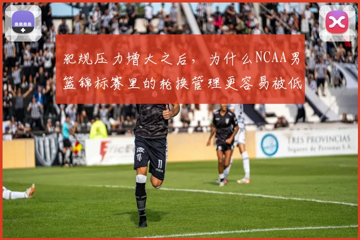 犯规压力增大之后,为什么NCAA男篮锦标赛里的轮换管理更容易被低估