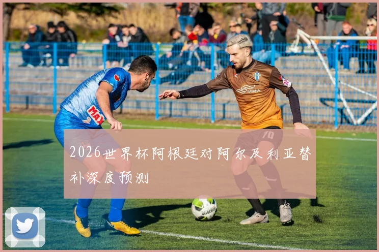 2026世界杯阿根廷对阿尔及利亚替补深度预测