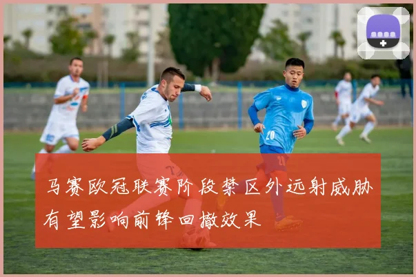 马赛欧冠联赛阶段禁区外远射威胁有望影响前锋回撤效果
