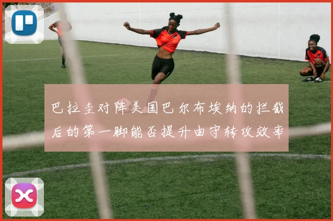 巴拉圭对阵美国巴尔布埃纳的拦截后的第一脚能否提升由守转攻效率