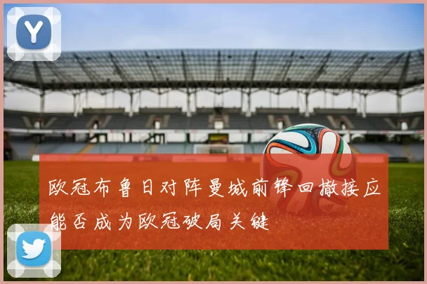欧冠布鲁日对阵曼城前锋回撤接应能否成为欧冠破局关键
