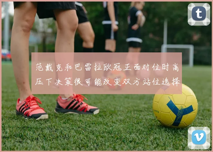 范戴克和巴雷拉欧冠正面对位时高压下决策很可能改变双方站位选择