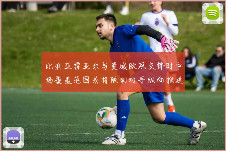 比利亚雷亚尔与曼城欧冠交锋时中场覆盖范围或将限制对手纵向推进