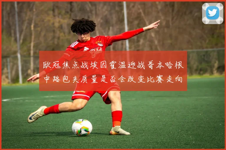 欧冠焦点战埃因霍温迎战哥本哈根中路包夹质量是否会改变比赛走向
