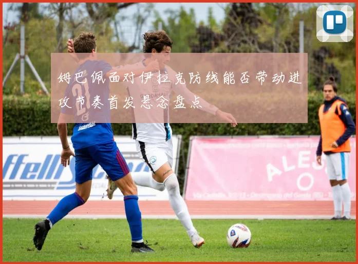 姆巴佩面对伊拉克防线能否带动进攻节奏首发悬念盘点