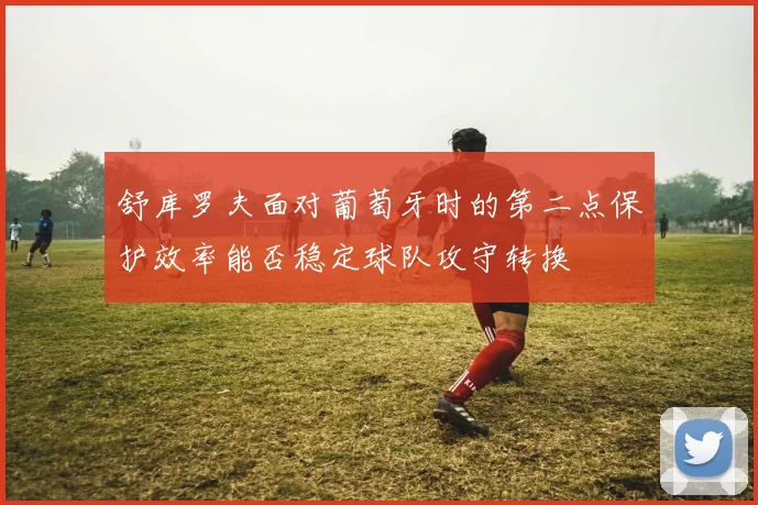 舒库罗夫面对葡萄牙时的第二点保护效率能否稳定球队攻守转换