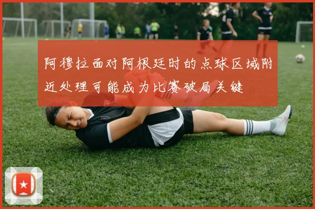 阿穆拉面对阿根廷时的点球区域附近处理可能成为比赛破局关键