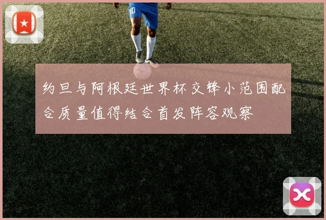 约旦与阿根廷世界杯交锋小范围配合质量值得结合首发阵容观察