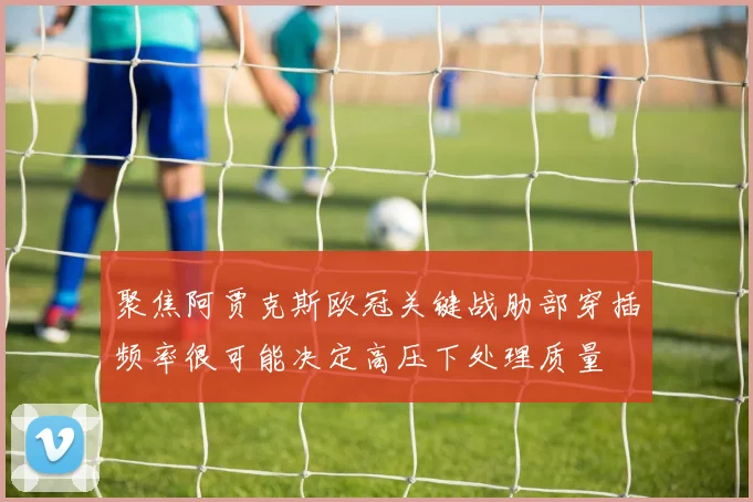 聚焦阿贾克斯欧冠关键战肋部穿插频率很可能决定高压下处理质量